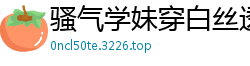 骚气学妹穿白丝透视装，被口爆射精高潮连连国产裸聊